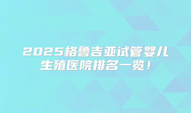 2025格鲁吉亚试管婴儿生殖医院排名一览！