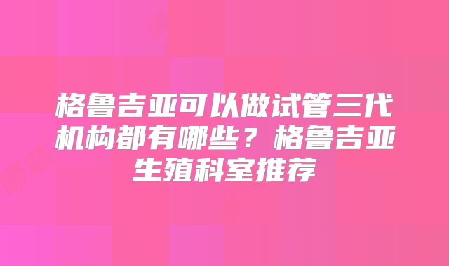 格鲁吉亚可以做试管三代机构都有哪些?格鲁吉亚生殖科室推荐