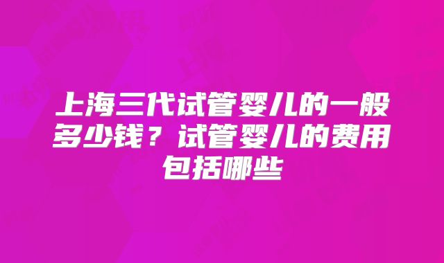 上海三代试管婴儿的一般多少钱？试管婴儿的费用包括哪些