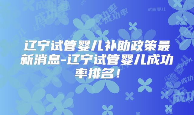 辽宁试管婴儿补助政策最新消息-辽宁试管婴儿成功率排名！