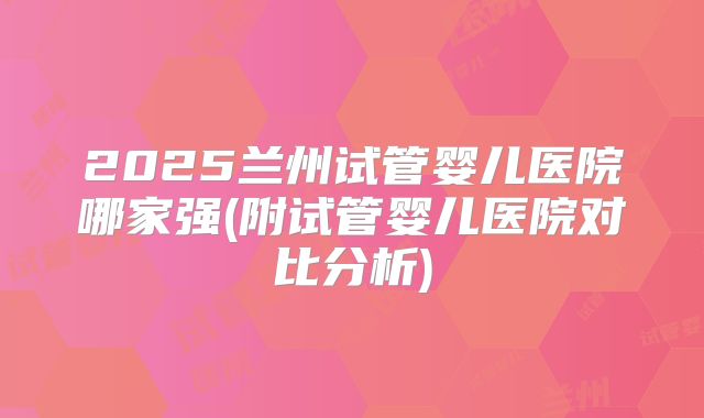 2025兰州试管婴儿医院哪家强(附试管婴儿医院对比分析)