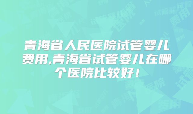 青海省人民医院试管婴儿费用,青海省试管婴儿在哪个医院比较好！