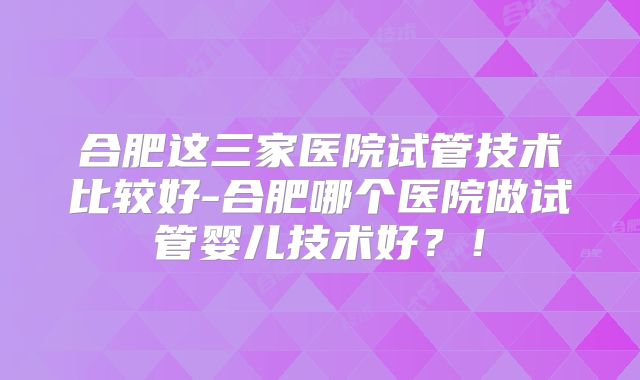 合肥这三家医院试管技术比较好-合肥哪个医院做试管婴儿技术好？！