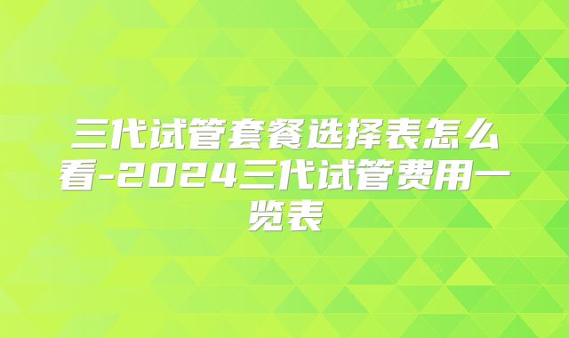三代试管套餐选择表怎么看-2024三代试管费用一览表