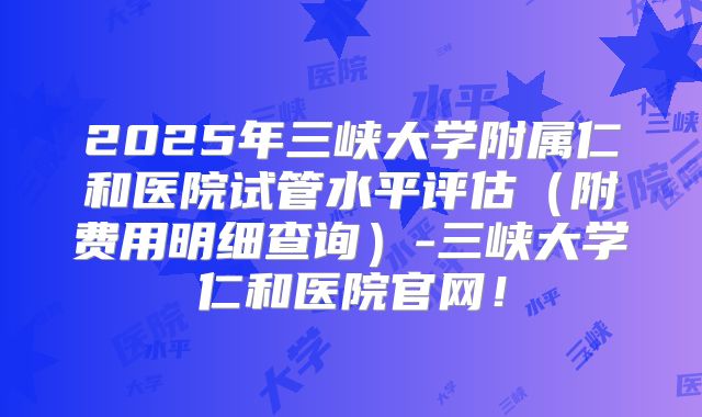 2025年三峡大学附属仁和医院试管水平评估(附费用明细查询)-三峡大学仁和医院官网!