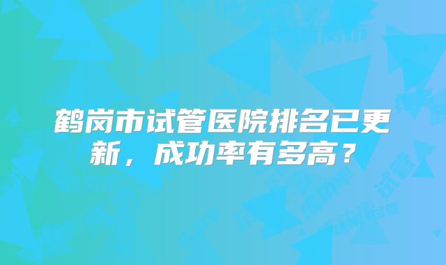 鹤岗市试管医院排名已更新，成功率有多高？