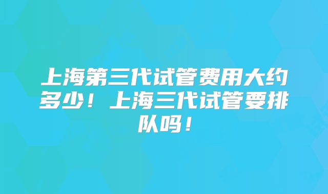 上海第三代试管费用大约多少！上海三代试管要排队吗！
