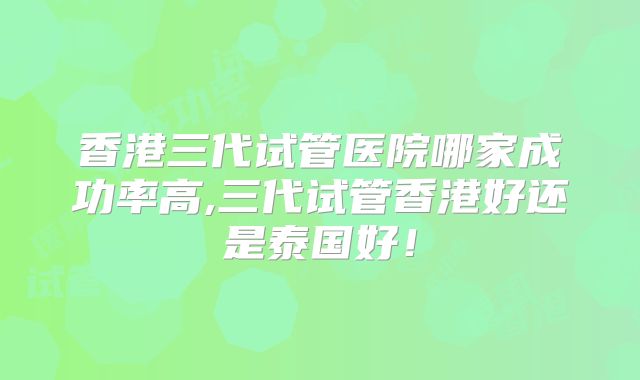 香港三代试管医院哪家成功率高,三代试管香港好还是泰国好！