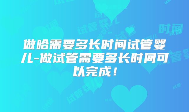 做哈需要多长时间试管婴儿-做试管需要多长时间可以完成!