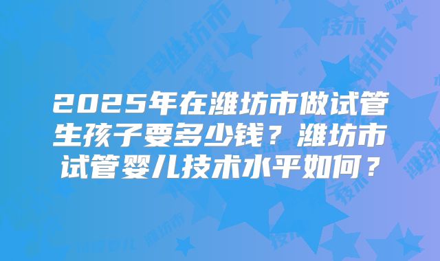2025年在潍坊市做试管生孩子要多少钱？潍坊市试管婴儿技术水平如何？