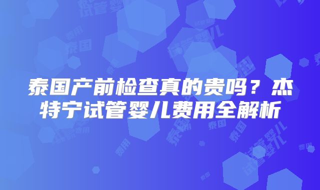 泰国产前检查真的贵吗？杰特宁试管婴儿费用全解析