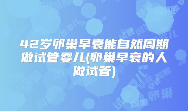 42岁卵巢早衰能自然周期做试管婴儿(卵巢早衰的人做试管)