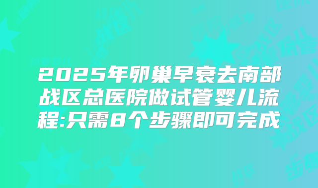 2025年卵巢早衰去南部战区总医院做试管婴儿流程:只需8个步骤即可完成