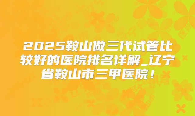 2025鞍山做三代试管比较好的医院排名详解_辽宁省鞍山市三甲医院!
