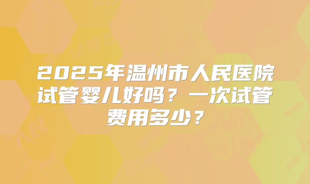 2025年温州市人民医院试管婴儿好吗?一次试管费用多少?