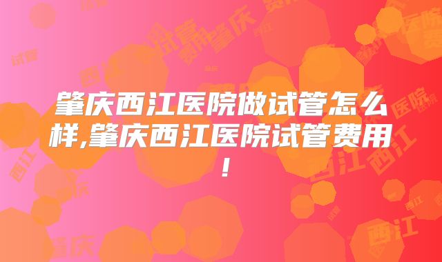 肇庆西江医院做试管怎么样,肇庆西江医院试管费用！