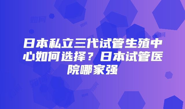 日本私立三代试管生殖中心如何选择?日本试管医院哪家强