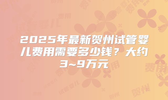2025年最新贺州试管婴儿费用需要多少钱？大约3~9万元