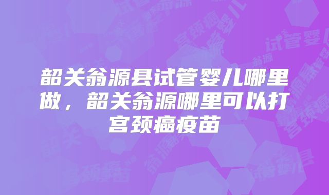 韶关翁源县试管婴儿哪里做,韶关翁源哪里可以打宫颈癌疫苗