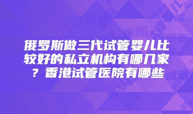 俄罗斯做三代试管婴儿比较好的私立机构有哪几家?香港试管医院有哪些
