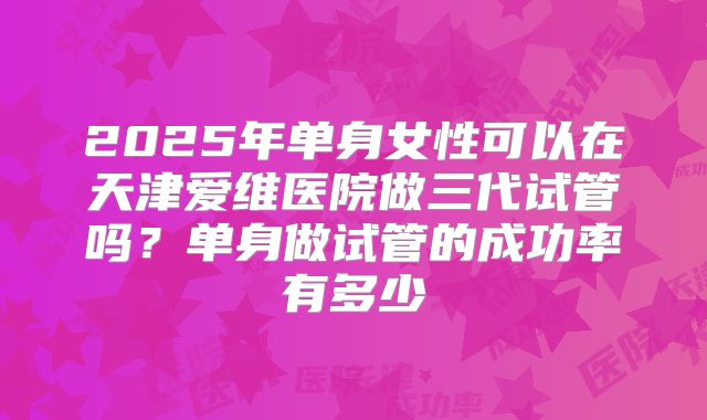 2025年单身女性可以在天津爱维医院做三代试管吗?单身做试管的成功率有多少