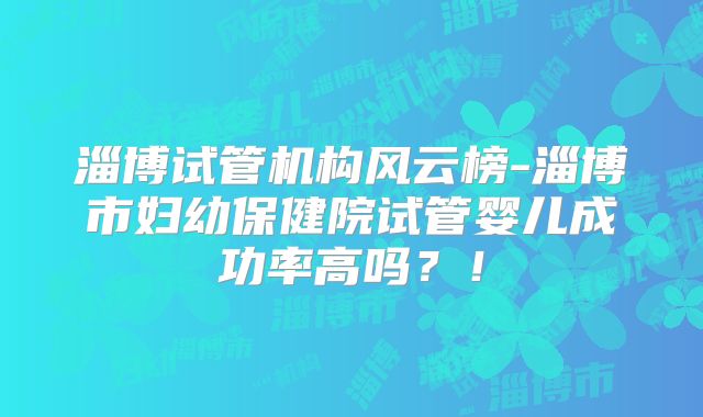 淄博试管机构风云榜-淄博市妇幼保健院试管婴儿成功率高吗？！