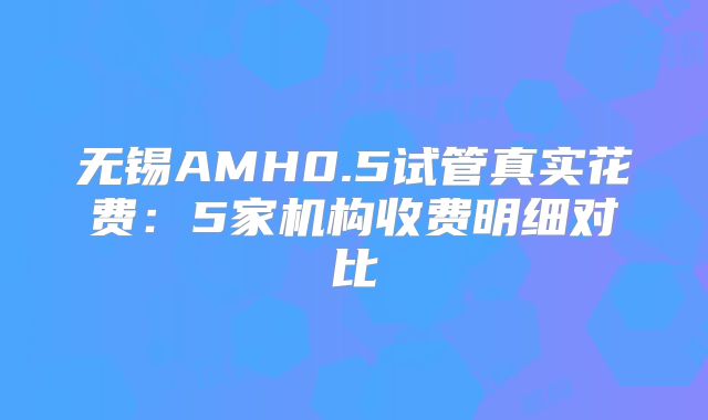 无锡AMH0.5试管真实花费：5家机构收费明细对比