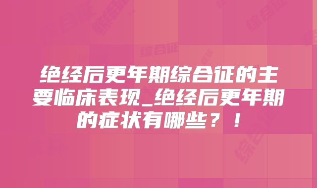 绝经后更年期综合征的主要临床表现_绝经后更年期的症状有哪些？！