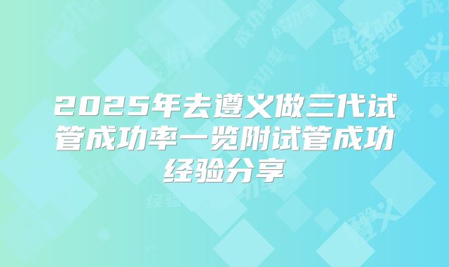2025年去遵义做三代试管成功率一览附试管成功经验分享