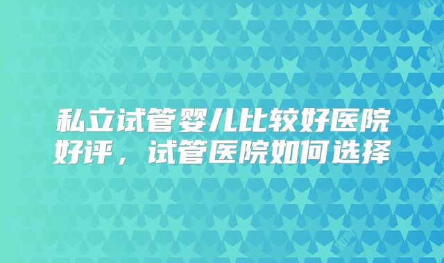私立试管婴儿比较好医院好评,试管医院如何选择