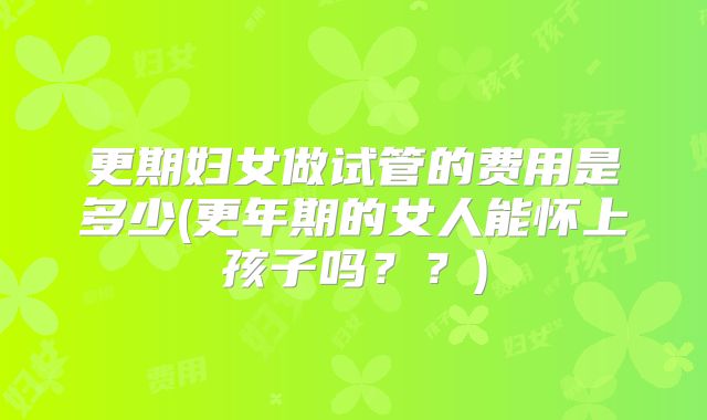 更期妇女做试管的费用是多少(更年期的女人能怀上孩子吗？？)