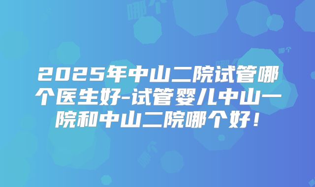 2025年中山二院试管哪个医生好-试管婴儿中山一院和中山二院哪个好！