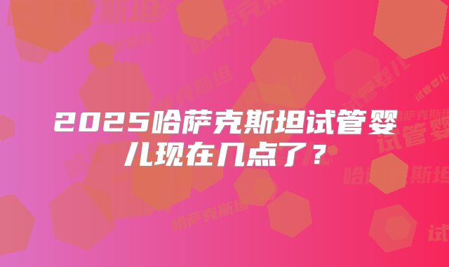 2025哈萨克斯坦试管婴儿现在几点了？