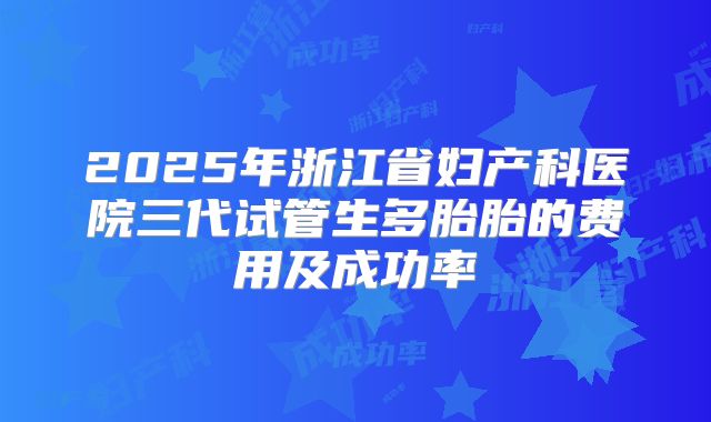 2025年浙江省妇产科医院三代试管生多胎胎的费用及成功率