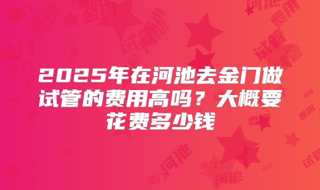 2025年在河池去金门做试管的费用高吗？大概要花费多少钱