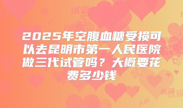 2025年空腹血糖受损可以去昆明市第一人民医院做三代试管吗?大概要花费多少钱