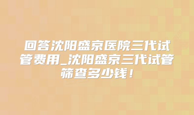 回答沈阳盛京医院三代试管费用_沈阳盛京三代试管筛查多少钱!