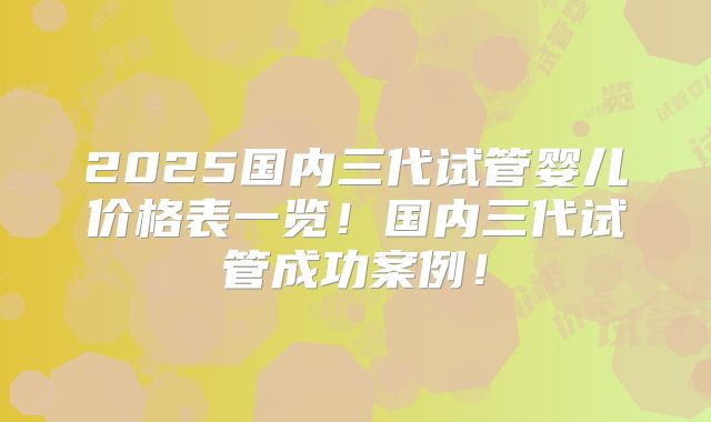 2025国内三代试管婴儿价格表一览！国内三代试管成功案例！