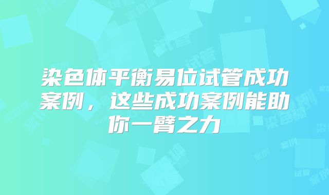 染色体平衡易位试管成功案例，这些成功案例能助你一臂之力