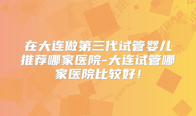 在大连做第三代试管婴儿推荐哪家医院-大连试管哪家医院比较好!