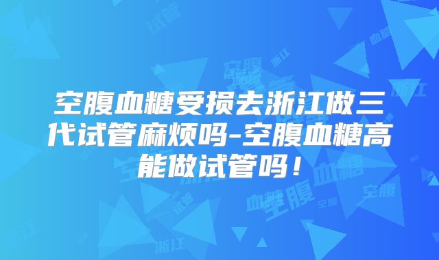 空腹血糖受损去浙江做三代试管麻烦吗-空腹血糖高能做试管吗！