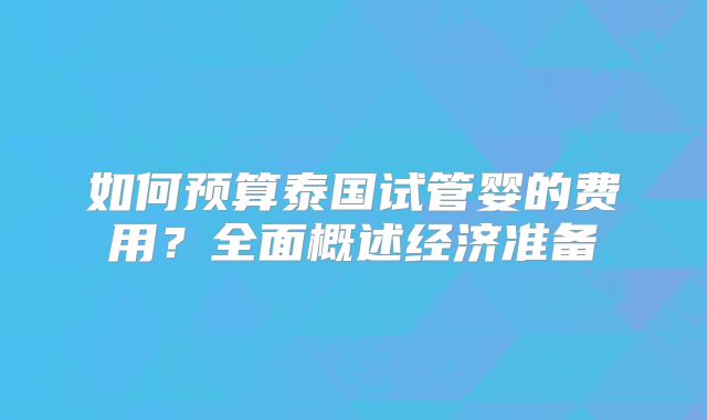 如何预算泰国试管婴的费用?全面概述经济准备