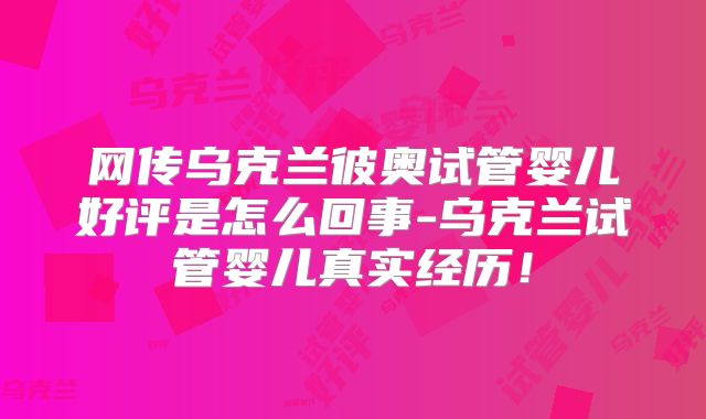 网传乌克兰彼奥试管婴儿好评是怎么回事-乌克兰试管婴儿真实经历！