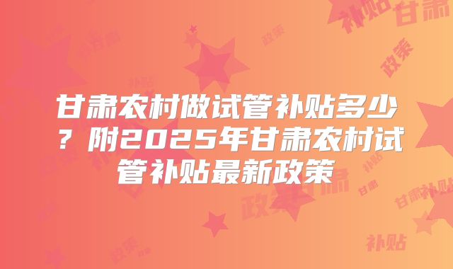 甘肃农村做试管补贴多少?附2025年甘肃农村试管补贴最新政策