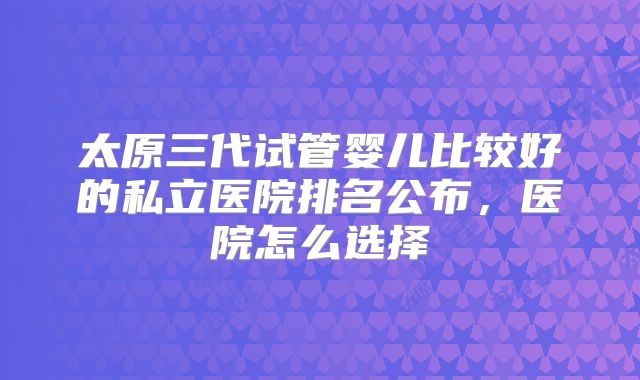 太原三代试管婴儿比较好的私立医院排名公布，医院怎么选择
