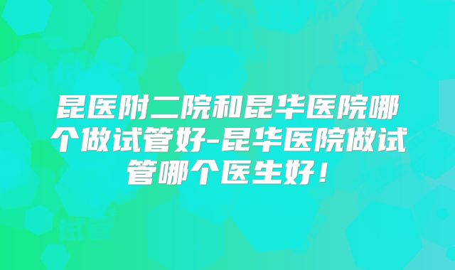 昆医附二院和昆华医院哪个做试管好-昆华医院做试管哪个医生好！
