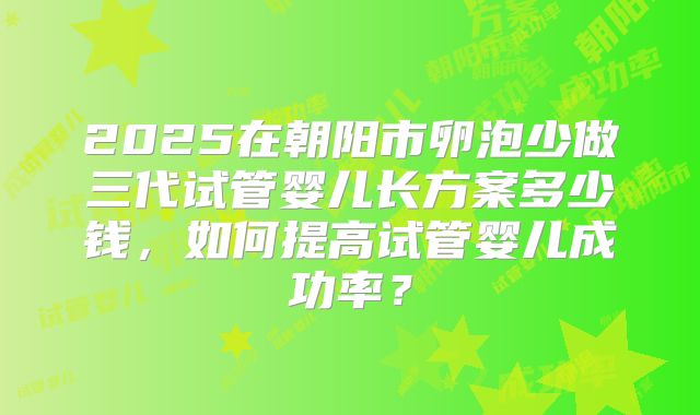 2025在朝阳市卵泡少做三代试管婴儿长方案多少钱,如何提高试管婴儿成功率?