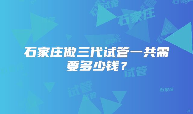石家庄做三代试管一共需要多少钱？