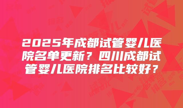 2025年成都试管婴儿医院名单更新？四川成都试管婴儿医院排名比较好？