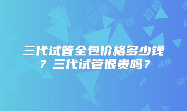 三代试管全包价格多少钱?三代试管很贵吗?